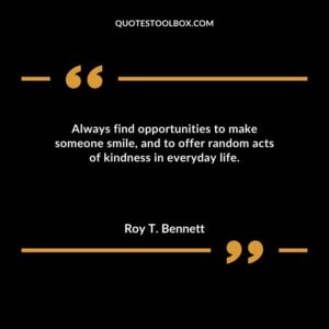 Always find opportunities to make someone smile and to offer random acts of kindness in everyday life.