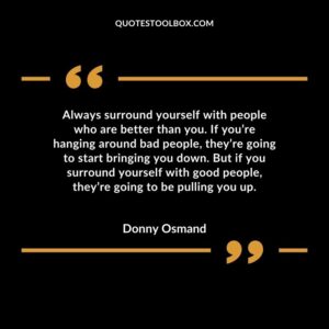 Always surround yourself with people who are better than you. If you’re hanging around bad people, they’re going to start bringing you down. But if you surround yourself