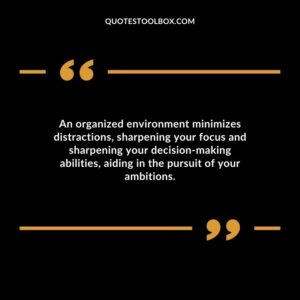 An organized environment minimizes distractions sharpening your focus and sharpening your decision making abilities aiding in the pursuit of your ambitions.