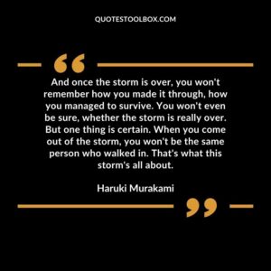 And once the storm is over, you won't remember how you made it through, how you managed to survive. You won't even be sure, whether the storm is really over. But one thing