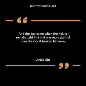 And the day came when the risk to remain tight in a bud was more painful than the risk it took to blossom.