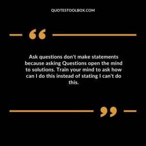 Ask questions dont make statements because asking Questions open the mind to solutions. Train your mind to ask how can I do this instead of stating I cant do this.