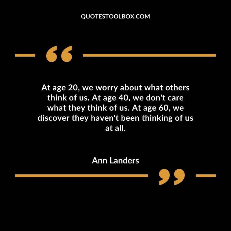 At age 20 we worry about what others think of us. At age 40 we dont care what they think of us. At age 60 we discover they havent been thinking of us at all.