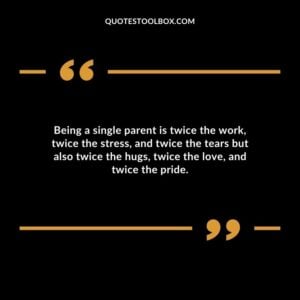 Being a single parent is twice the work twice the stress and twice the tears but also twice the hugs twice the love and twice the pride.