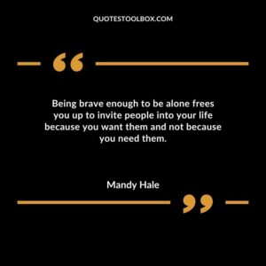 Being brave enough to be alone frees you up to invite people into your life because you want them and not because you need them.