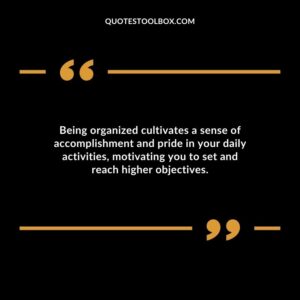Being organized cultivates a sense of accomplishment and pride in your daily activities motivating you to set and reach higher objectives.