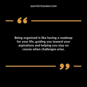 Being organized is like having a roadmap for your life guiding you toward your aspirations and helping you stay on course when challenges arise.