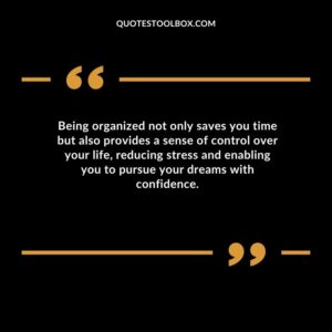 Being organized not only saves you time but also provides a sense of control over your life reducing stress and enabling you to pursue your dreams with confidence.