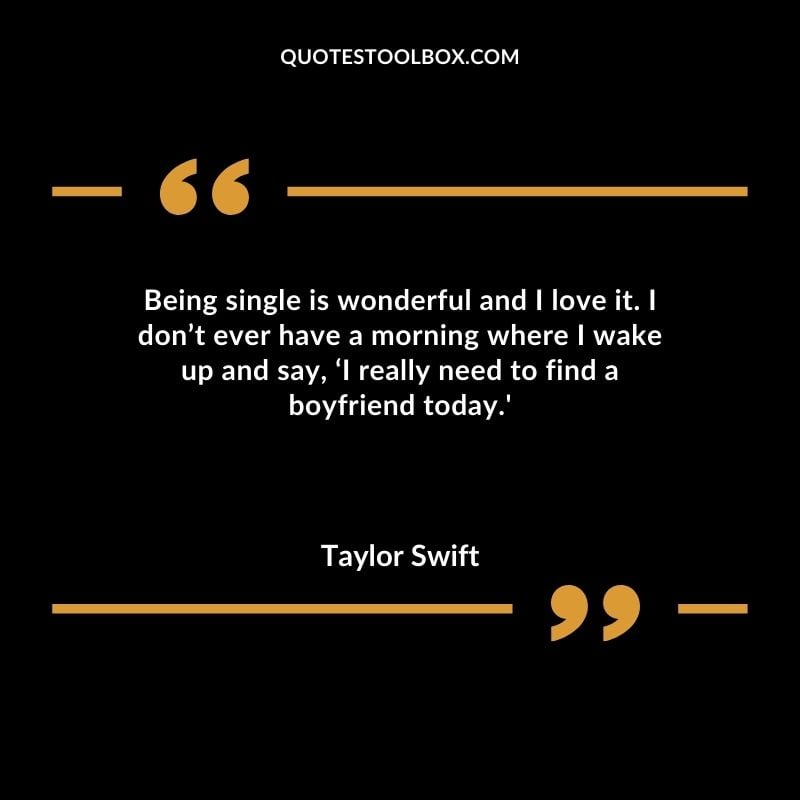 Being single is wonderful and I love it. I dont ever have a morning where I wake up and say I really need to find a boyfriend today.