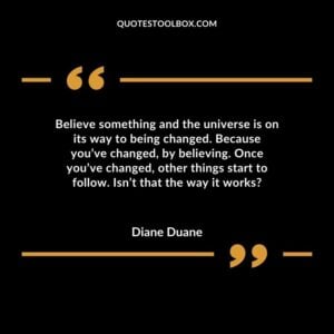 Believe something and the universe is on its way to being changed. Because you’ve changed, by believing. Once you’ve changed, other things start to follow. Isn’t that the