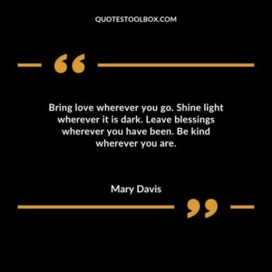 Bring love wherever you go. Shine light wherever it is dark. Leave blessings wherever you have been. Be kind wherever you are.