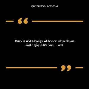Busy is not a badge of honor slow down and enjoy a life well lived.