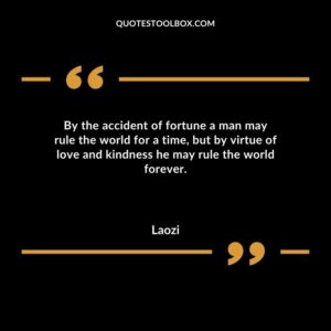 By the accident of fortune a man may rule the world for a time but by virtue of love and kindness he may rule the world forever.