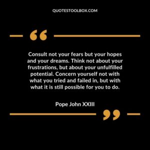 Consult not your fears but your hopes and your dreams. Think not about your frustrations, but about your unfulfilled potential. Concern yourself not with what you tried and fail