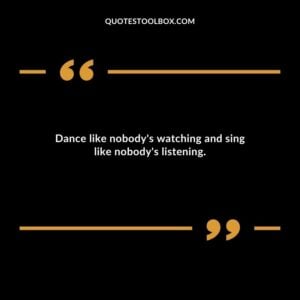 Dance like nobodys watching and sing like nobodys listening.