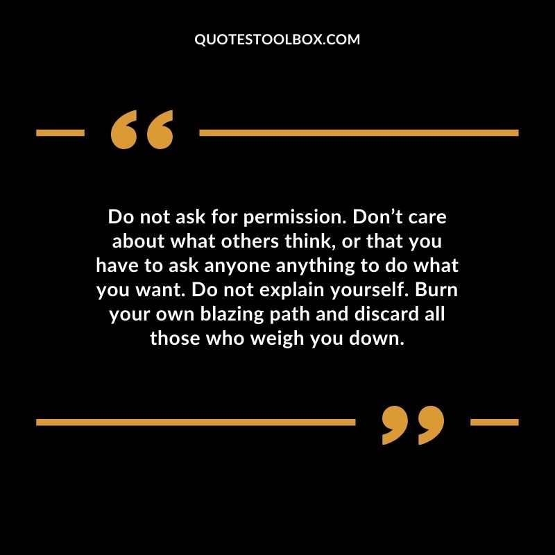 Do not ask for permission. Don’t care about what others think, or that you have to ask anyone anything to do what you want. Do not explain yourself. Burn your own blazing