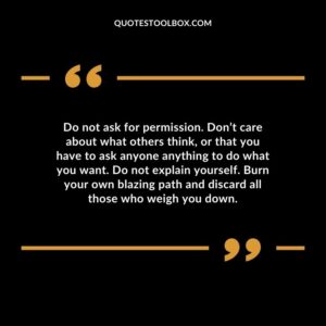 Do not ask for permission. Don’t care about what others think, or that you have to ask anyone anything to do what you want. Do not explain yourself. Burn your own blazing