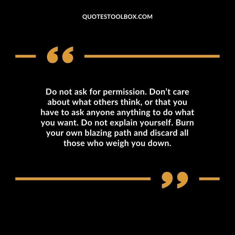Do not ask for permission. Don’t care about what others think, or that you have to ask anyone anything to do what you want. Do not explain yourself. Burn your own blazing