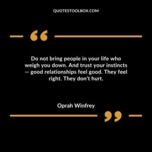 Do not bring people in your life who weigh you down. And trust your instincts good relationships feel good. They feel right. They don�t hurt.