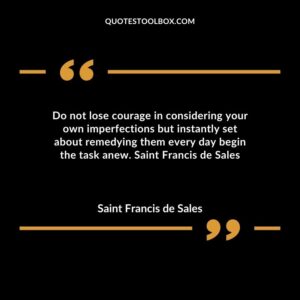 Do not lose courage in considering your own imperfections but instantly set about remedying them every day begin the task anew. Saint Francis de Sales