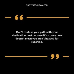 Dont confuse your path with your destination. Just because its stormy now doesnt mean you arent headed for sunshine.
