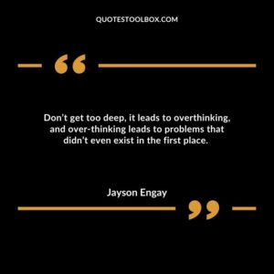Don’t get too deep, it leads to overthinking, and over thinking leads to problems that didn’t even exist in the first place.