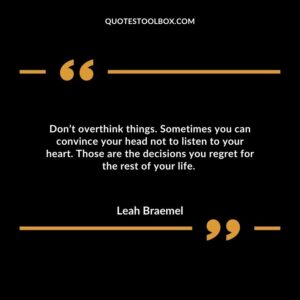 Don’t overthink things. Sometimes you can convince your head not to listen to your heart. Those are the decisions you regret for the rest of your life.