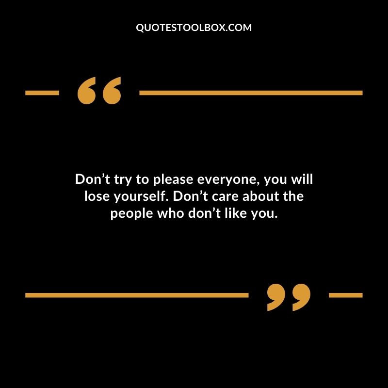 Dont try to please everyone you will lose yourself. Dont care about the people who dont like you.