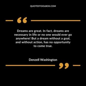 Dreams are great. In fact dreams are necessary in life or no one would ever go anywhere But a dream without a goal and without action has no opportunity to come true.