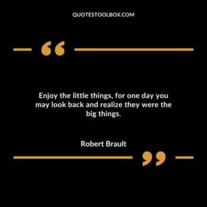 Enjoy the little things for one day you may look back and realize they were the big things. 1