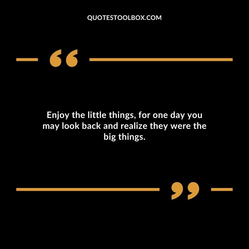 Enjoy the little things for one day you may look back and realize they were the big things.