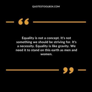 Equality is not a concept. Its not something we should be striving for. Its a necessity. Equality is like gravity. We need it to stand on this earth as men and women.