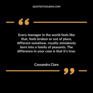 Every teenager in the world feels like that, feels broken or out of place, different somehow, royalty mistakenly born into a family of peasants. The difference in your case