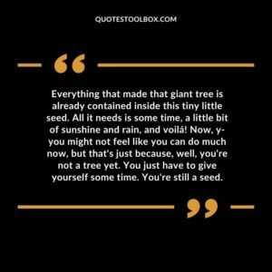 Everything that made that giant tree is already contained inside this tiny little seed. All it needs is some time, a little bit of sunshine and rain, and voilá! Now, y you might