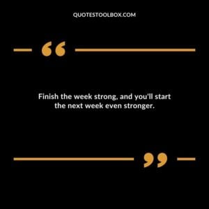 Finish the week strong and youll start the next week even stronger.