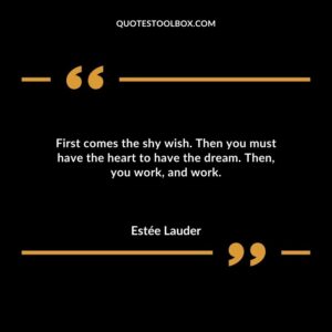 First comes the shy wish. Then you must have the heart to have the dream. Then you work and work.