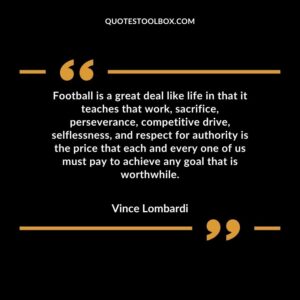 Football is a great deal like life in that it teaches that work, sacrifice, perseverance, competitive drive, selflessness, and respect for authority is the price that each