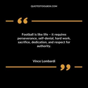 Football is like life it requires perseverance self denial hard work sacrifice dedication and respect for authority.