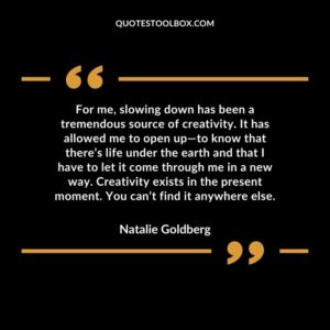 For me, slowing down has been a tremendous source of creativity. It has allowed me to open up to know that there’s life under the earth and that I have to let it come through me