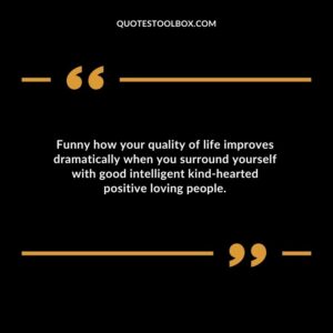 Funny how your quality of life improves dramatically when you surround yourself with good intelligent kind hearted positive loving people.