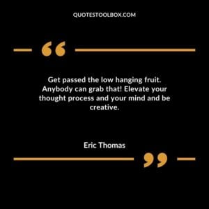Get passed the low hanging fruit. Anybody can grab that Elevate your thought process and your mind and be creative.