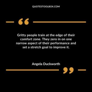 Gritty people train at the edge of their comfort zone. They zero in on one narrow aspect of their performance and set a stretch goal to improve it.