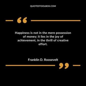 Happiness is not in the mere possession of money it lies in the joy of achievement in the thrill of creative effort.