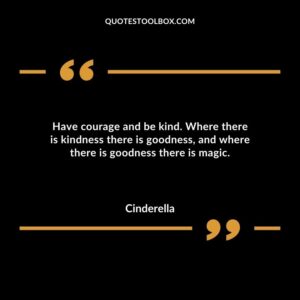 Have courage and be kind. Where there is kindness there is goodness and where there is goodness there is magic.