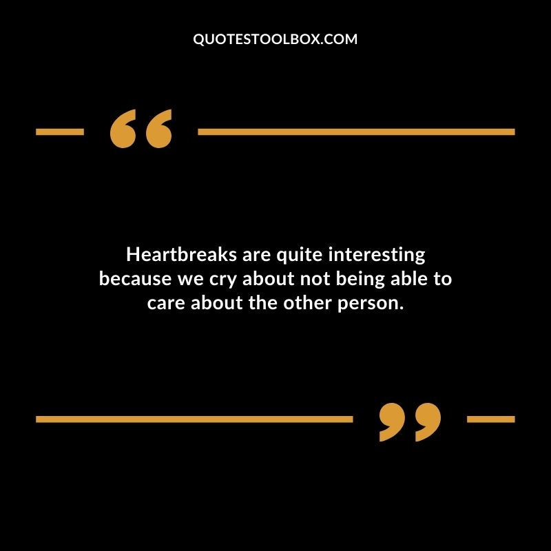 Heartbreaks are quite interesting because we cry about not being able to care about the other person.