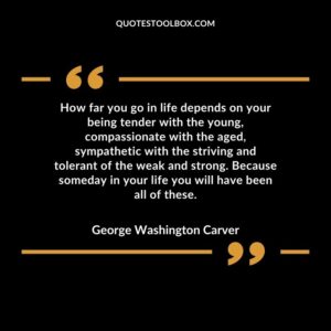 How far you go in life depends on your being tender with the young, compassionate with the aged, sympathetic with the striving and tolerant of the weak and strong. Because