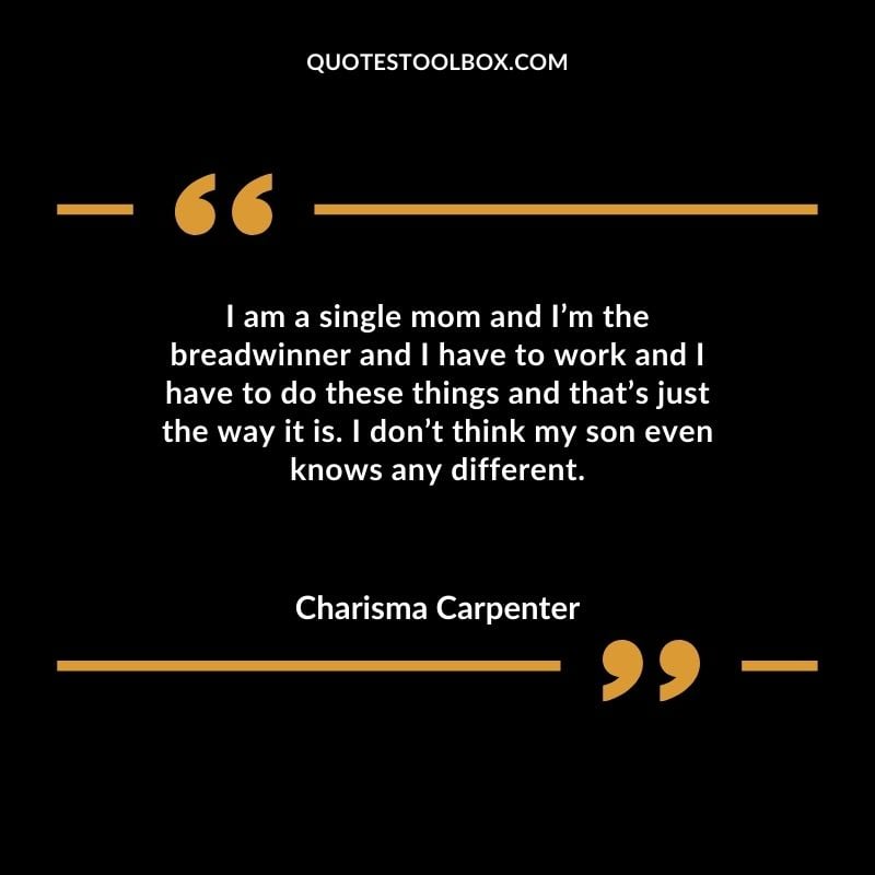 I am a single mom and Im the breadwinner and I have to work and I have to do these things and thats just the way it is. I dont think my son even knows any different.