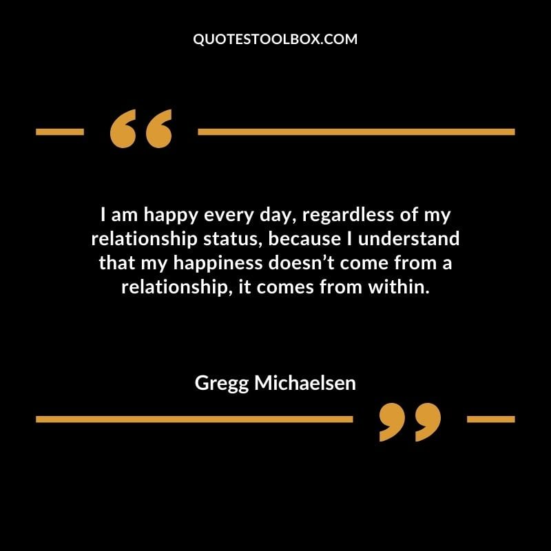 I am happy every day regardless of my relationship status because I understand that my happiness doesnt come from a relationship it comes from within.