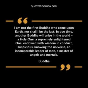 I am not the first Buddha who came upon Earth, nor shall I be the last. In due time, another Buddha will arise in the world a Holy One, a supremely enlightened One