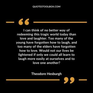 I can think of no better way of redeeming this tragic world today than love and laughter. Too many of the young have forgotten how to laugh, and too many of the elders have